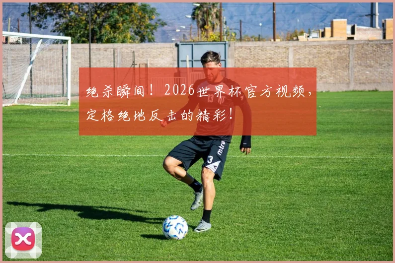绝杀瞬间！2026世界杯官方视频，定格绝地反击的精彩！