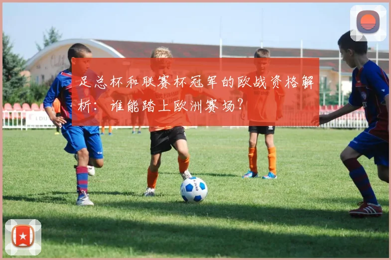 足总杯和联赛杯冠军的欧战资格解析：谁能踏上欧洲赛场？