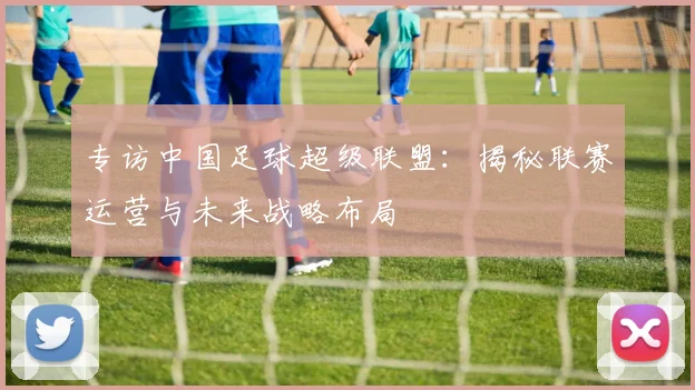 专访中国足球超级联盟:揭秘联赛运营与未来战略布局