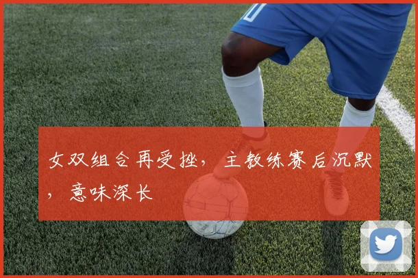 女双组合再受挫,主教练赛后沉默,意味深长